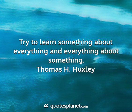 Thomas h. huxley - try to learn something about everything and...