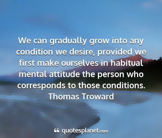 Thomas troward - we can gradually grow into any condition we...