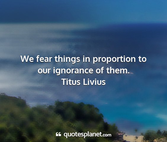 Titus livius - we fear things in proportion to our ignorance of...