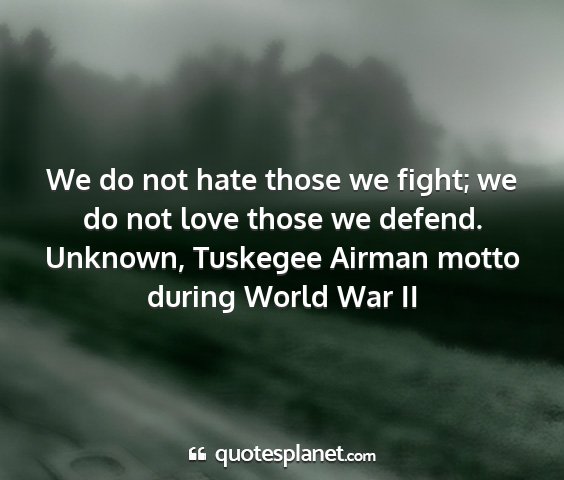 Unknown, tuskegee airman motto during world war ii - we do not hate those we fight; we do not love...