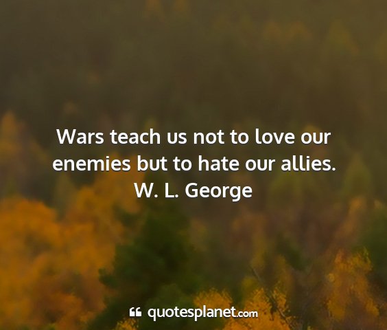 W. l. george - wars teach us not to love our enemies but to hate...