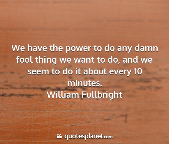 William fullbright - we have the power to do any damn fool thing we...