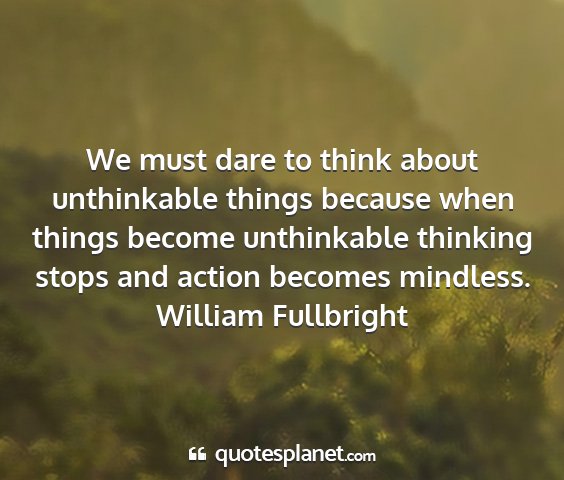 William fullbright - we must dare to think about unthinkable things...