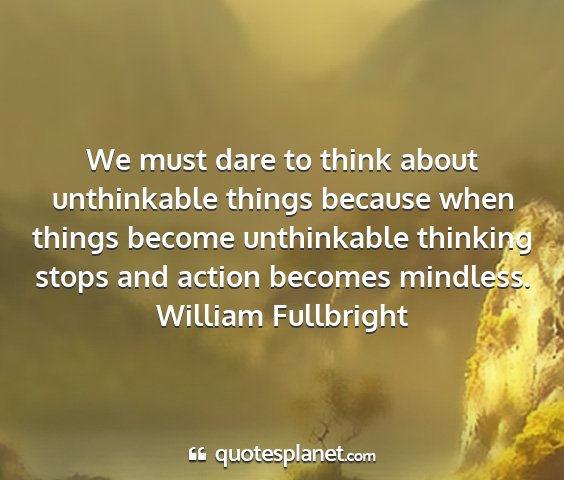 William fullbright - we must dare to think about unthinkable things...