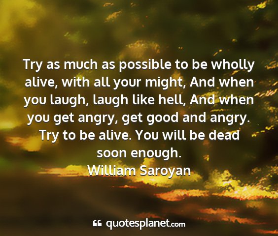 William saroyan - try as much as possible to be wholly alive, with...