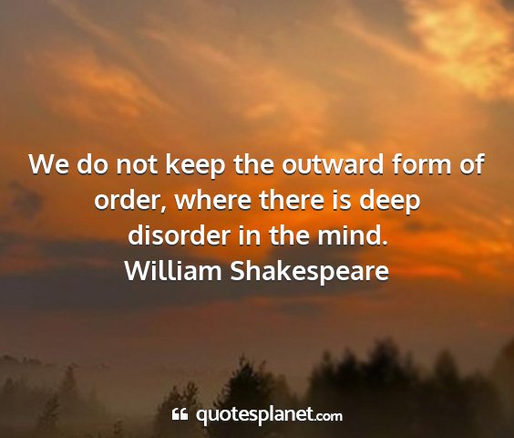 William shakespeare - we do not keep the outward form of order, where...