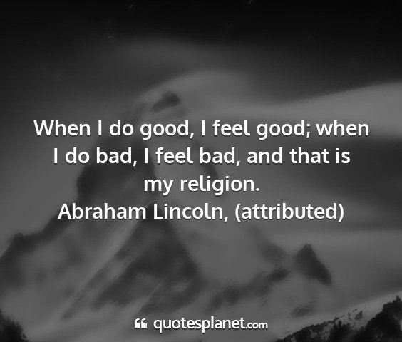 Abraham lincoln, (attributed) - when i do good, i feel good; when i do bad, i...