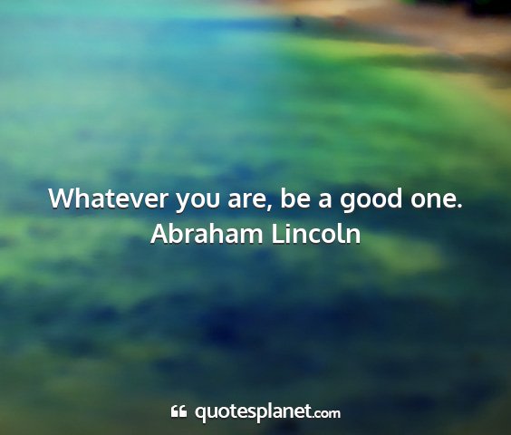 Abraham lincoln - whatever you are, be a good one....