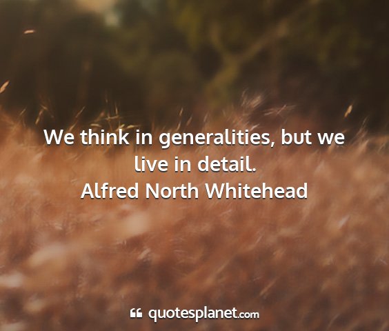 Alfred north whitehead - we think in generalities, but we live in detail....