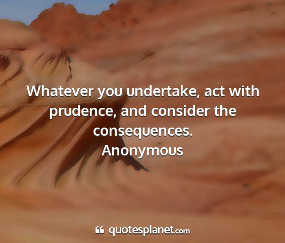 Anonymous - whatever you undertake, act with prudence, and...