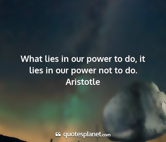 Aristotle - what lies in our power to do, it lies in our...