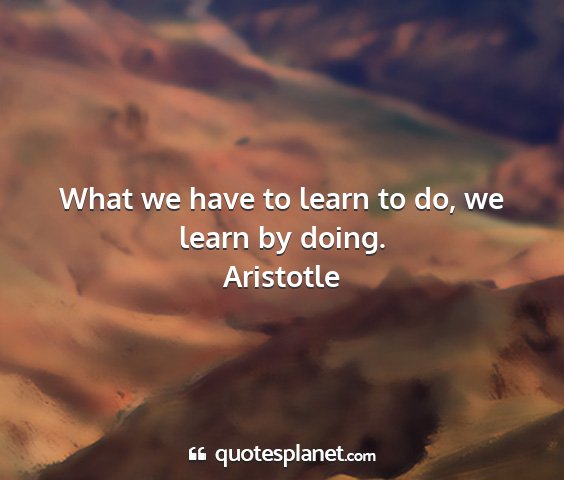 Aristotle - what we have to learn to do, we learn by doing....