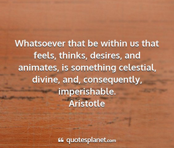 Aristotle - whatsoever that be within us that feels, thinks,...