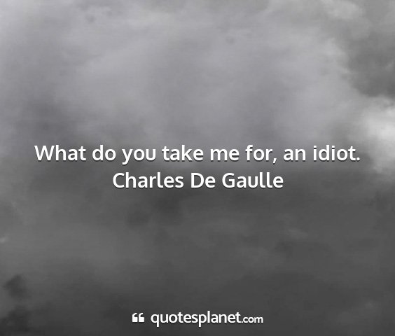 Charles de gaulle - what do you take me for, an idiot....