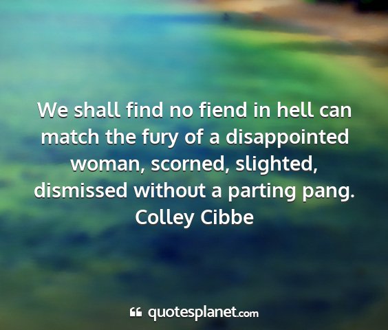 Colley cibbe - we shall find no fiend in hell can match the fury...