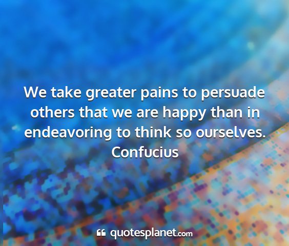 Confucius - we take greater pains to persuade others that we...