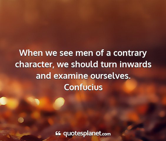 Confucius - when we see men of a contrary character, we...