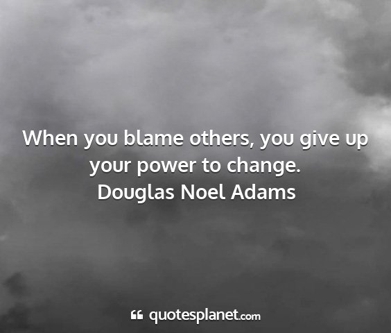 Douglas noel adams - when you blame others, you give up your power to...