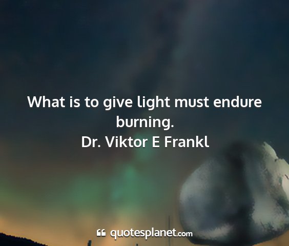 Dr. viktor e frankl - what is to give light must endure burning....