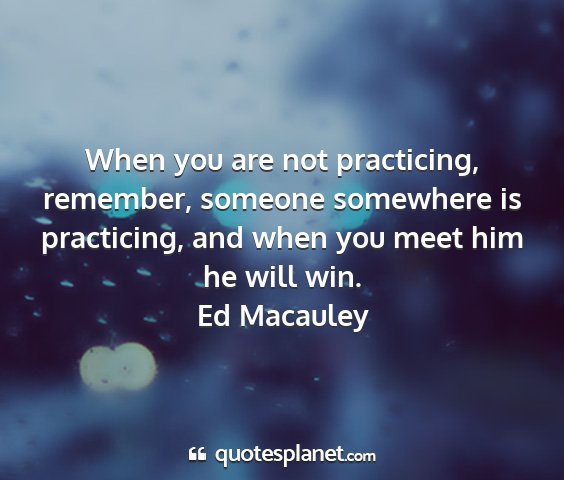 Ed macauley - when you are not practicing, remember, someone...