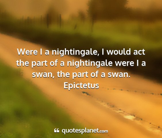 Epictetus - were i a nightingale, i would act the part of a...