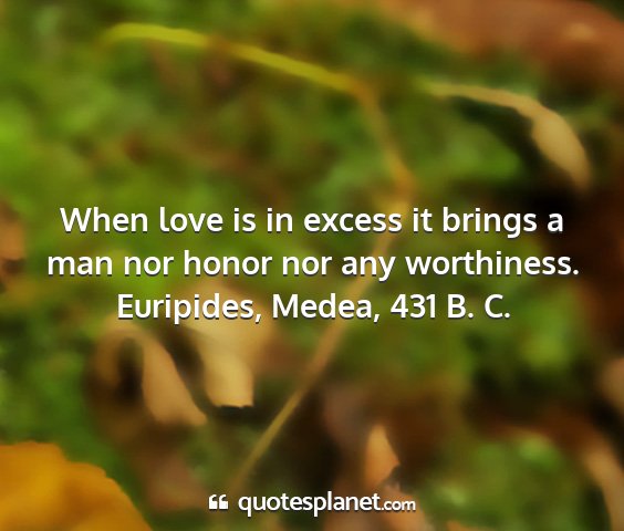 Euripides, medea, 431 b. c. - when love is in excess it brings a man nor honor...