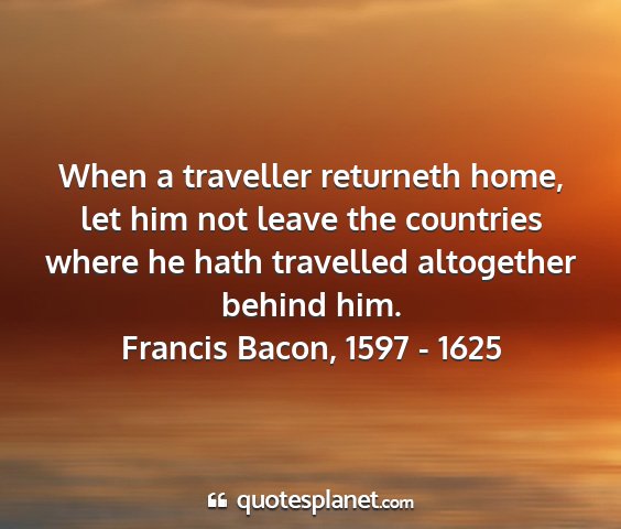 Francis bacon, 1597 - 1625 - when a traveller returneth home, let him not...