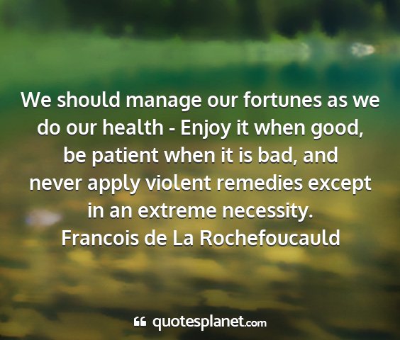 Francois de la rochefoucauld - we should manage our fortunes as we do our health...