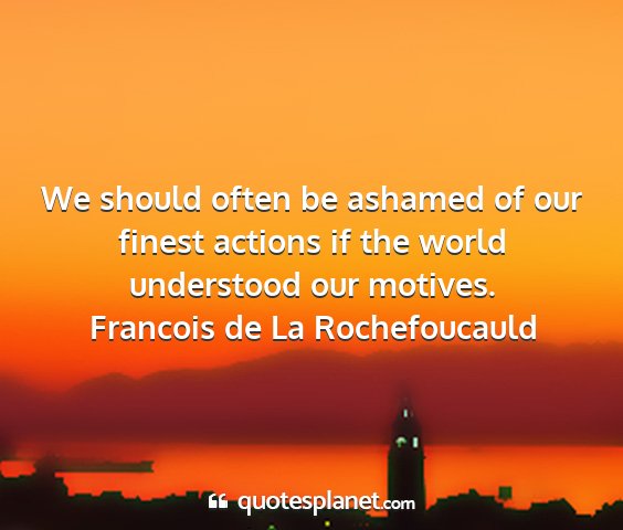 Francois de la rochefoucauld - we should often be ashamed of our finest actions...