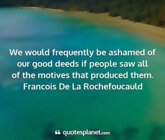 Francois de la rochefoucauld - we would frequently be ashamed of our good deeds...