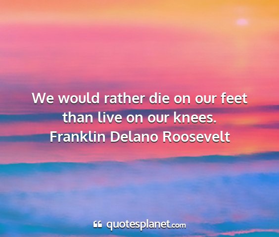 Franklin delano roosevelt - we would rather die on our feet than live on our...