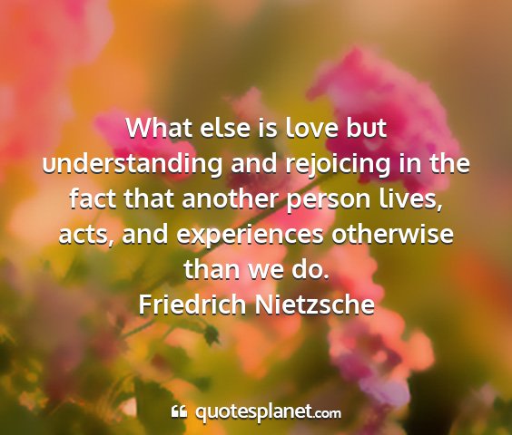 Friedrich nietzsche - what else is love but understanding and rejoicing...