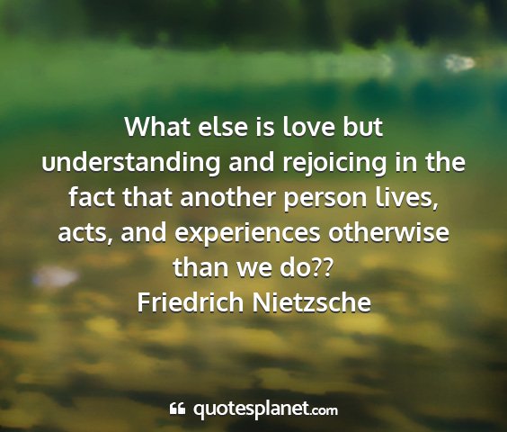 Friedrich nietzsche - what else is love but understanding and rejoicing...