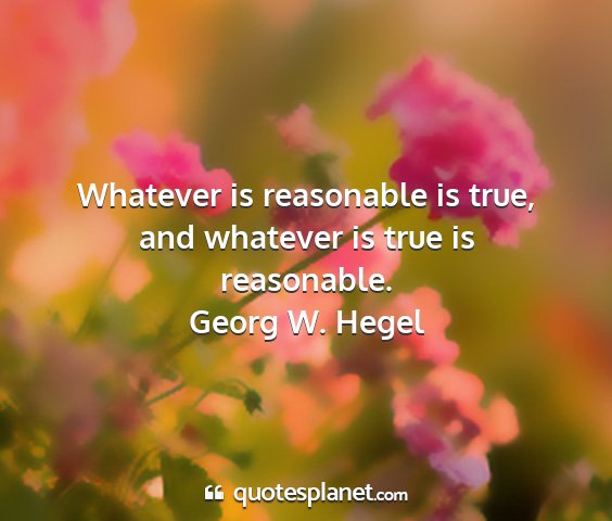 Georg w. hegel - whatever is reasonable is true, and whatever is...