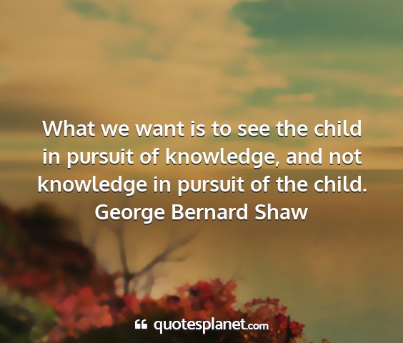 George bernard shaw - what we want is to see the child in pursuit of...