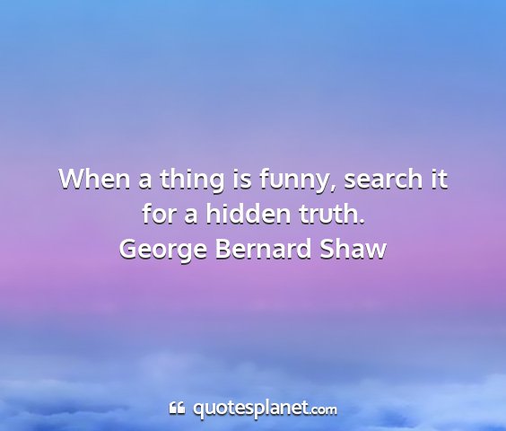 George bernard shaw - when a thing is funny, search it for a hidden...