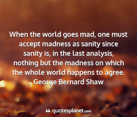 George bernard shaw - when the world goes mad, one must accept madness...