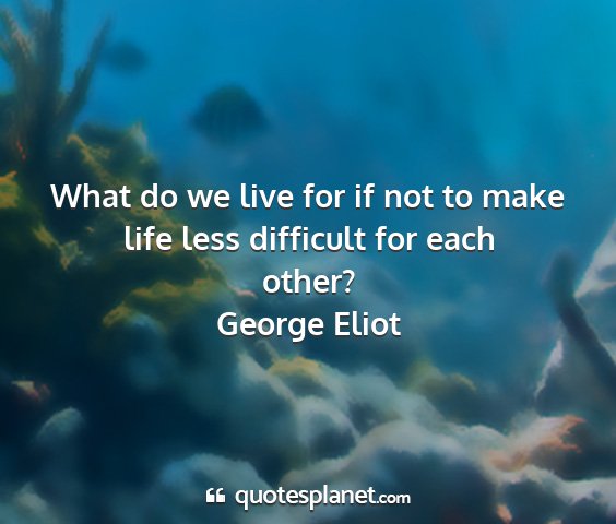 George eliot - what do we live for if not to make life less...