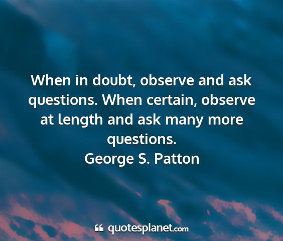 George s. patton - when in doubt, observe and ask questions. when...