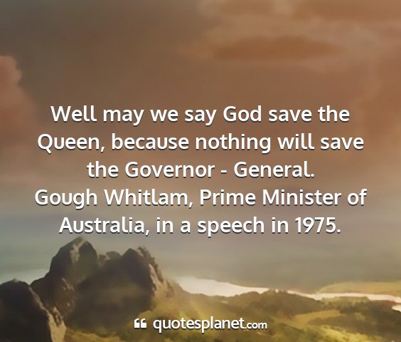 Gough whitlam, prime minister of australia, in a speech in 1975. - well may we say god save the queen, because...