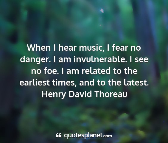 Henry david thoreau - when i hear music, i fear no danger. i am...