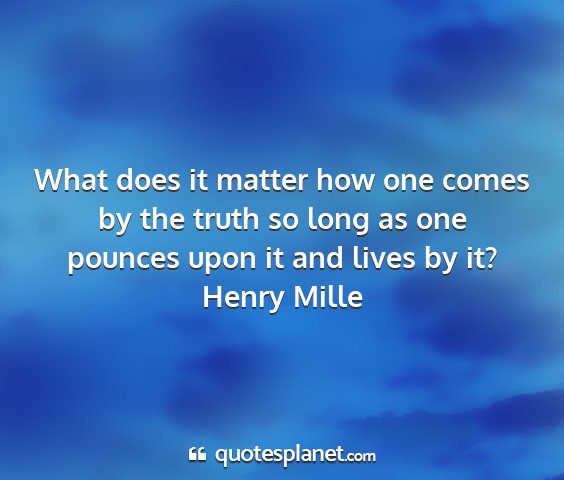 Henry mille - what does it matter how one comes by the truth so...