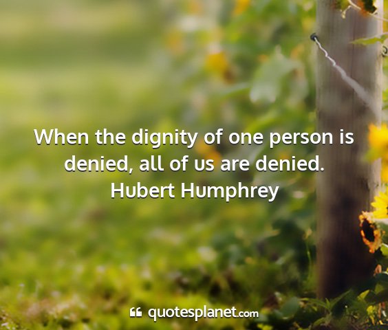 Hubert humphrey - when the dignity of one person is denied, all of...