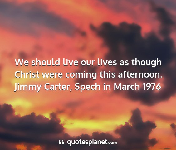 Jimmy carter, spech in march 1976 - we should live our lives as though christ were...