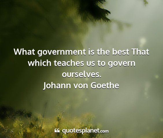 Johann von goethe - what government is the best that which teaches us...