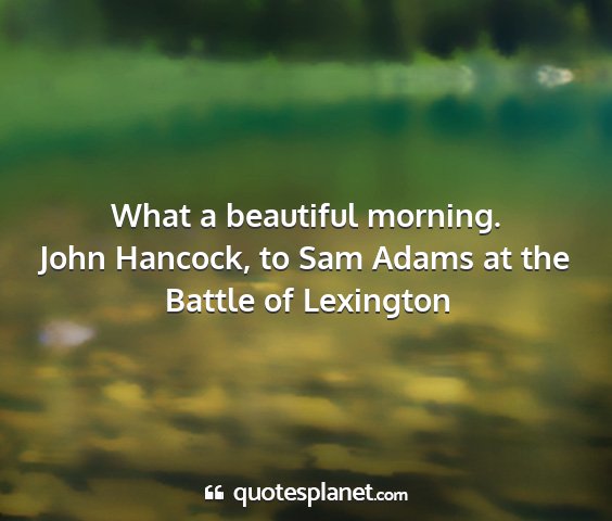 John hancock, to sam adams at the battle of lexington - what a beautiful morning....