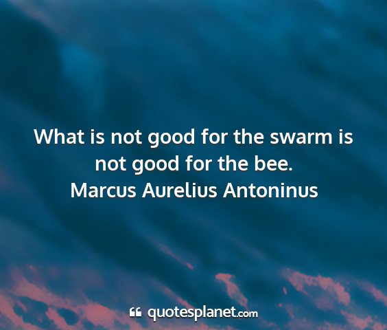 Marcus aurelius antoninus - what is not good for the swarm is not good for...