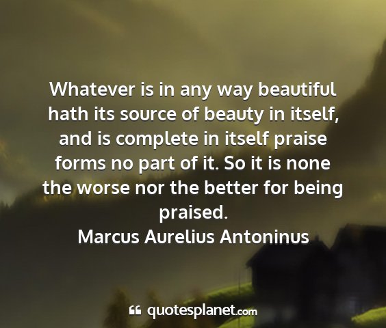 Marcus aurelius antoninus - whatever is in any way beautiful hath its source...
