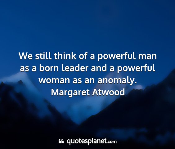 Margaret atwood - we still think of a powerful man as a born leader...