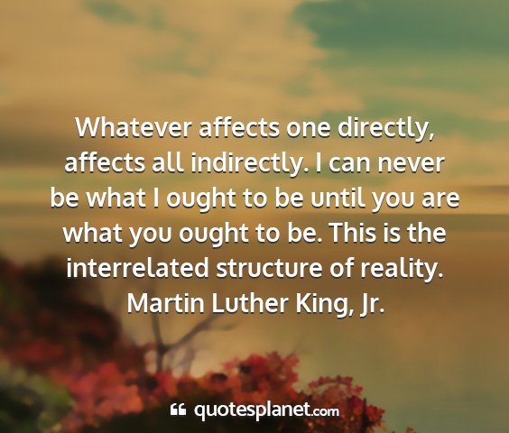 Martin luther king, jr. - whatever affects one directly, affects all...